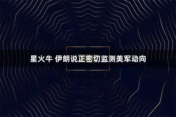 星火牛 伊朗说正密切监测美军动向