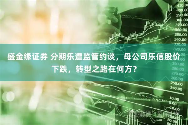 盛金缘证券 分期乐遭监管约谈，母公司乐信股价下跌，转型之路在何方？