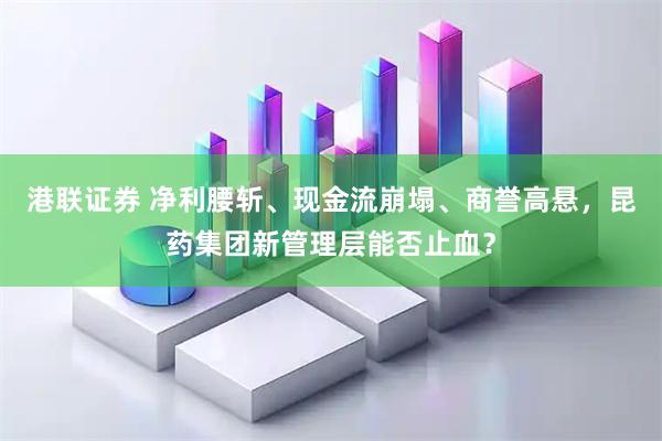 港联证券 净利腰斩、现金流崩塌、商誉高悬，昆药集团新管理层能否止血？